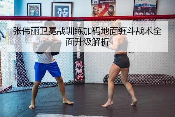 张伟丽卫冕战训练加码地面缠斗战术全面升级解析